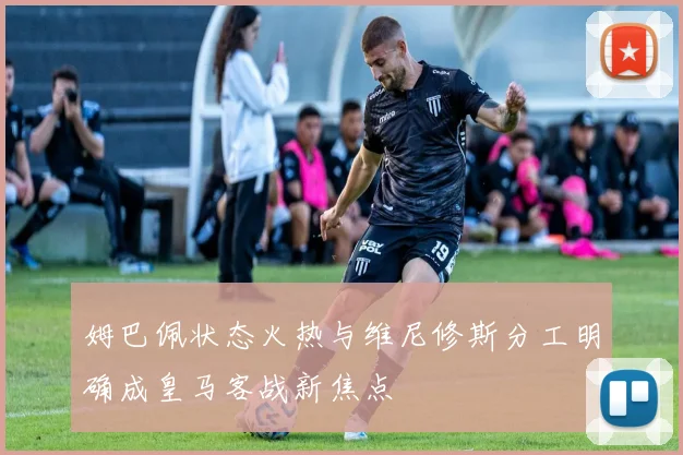 姆巴佩状态火热与维尼修斯分工明确成皇马客战新焦点