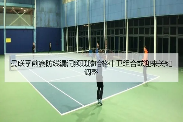 曼联季前赛防线漏洞频现滕哈格中卫组合或迎来关键调整